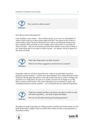 How would you define a point?

   Reflection




How did you answer that question?
Look carefully at your answer – does it define a point, or is it more of a description of
where to find a point or of what a point might look like? The reason for this is that we
cannot define a point! We know that points exist, and we can find points because they
have a position. But a point has no size or shape, and we do not have to see points for
them to be there – they are all around us all of the time whether we are aware of them or
not. Some things that we see make us think of points – for instance: the tip of apencil or
the corner of a desk.




                   What other things make you think of points?
                   What do all of these suggestions of points have in common?
    Reflection




Essentially what you will have noticed by now is that we see and think of points as
particular, precise locations – location more than substance! If you think about this a little
furtheryou should agree that points are not only found at the tips or corners of things, but
anywhere on or along them. As soon as we isolate a location we are happy to say that
there is a point at that location. This means that points exist everywhere in space, and
everything around us consists of points ... so we call points the raw material of geometry.




                   Think for a moment and then write down your ideas on what we learn
                   and teach in geometry – our study of space and shapes.
                   How do you feel about learning and teaching geometry?
    Reflection




We begin our study of geometry by looking at points, and then out of these points we will
build up the body of shapes which we need to know about in order to teach geometry in
the primary school.
 