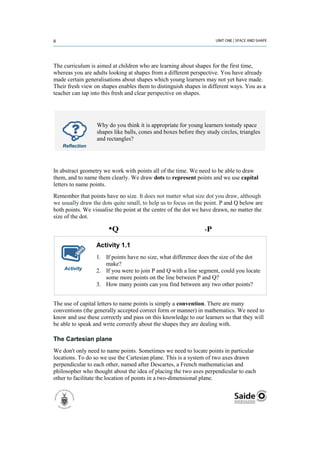 The curriculum is aimed at children who are learning about shapes for the first time,
whereas you are adults looking at shapes from a different perspective. You have already
made certain generalisations about shapes which young learners may not yet have made.
Their fresh view on shapes enables them to distinguish shapes in different ways. You as a
teacher can tap into this fresh and clear perspective on shapes.




                  Why do you think it is appropriate for young learners tostudy space
                  shapes like balls, cones and boxes before they study circles, triangles
                  and rectangles?
   Reflection




In abstract geometry we work with points all of the time. We need to be able to draw
them, and to name them clearly. We draw dots to represent points and we use capital
letters to name points.
Remember that points have no size. It does not matter what size dot you draw, although
we usually draw the dots quite small, to help us to focus on the point. P and Q below are
both points. We visualise the point at the centre of the dot we have drawn, no matter the
size of the dot.

                       •Q                                        •   P

                  Activity 1.1
                  1. If points have no size, what difference does the size of the dot
                     make?
    Activity      2. If you were to join P and Q with a line segment, could you locate
                     some more points on the line between P and Q?
                  3. How many points can you find between any two other points?


The use of capital letters to name points is simply a convention. There are many
conventions (the generally accepted correct form or manner) in mathematics. We need to
know and use these correctly and pass on this knowledge to our learners so that they will
be able to speak and write correctly about the shapes they are dealing with.

The Cartesian plane
We don't only need to name points. Sometimes we need to locate points in particular
locations. To do so we use the Cartesian plane. This is a system of two axes drawn
perpendicular to each other, named after Descartes, a French mathematician and
philosopher who thought about the idea of placing the two axes perpendicular to each
other to facilitate the location of points in a two-dimensional plane.
 