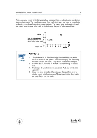When we name points in the Cartesian plane we name them as ordered pairs, also known
as coordinate pairs. The coordinates come from each of the axes and must be given in the
order of x-co-ordinatefirst and then y-co-ordinate. The x-axis is the horizontal axis and
the y-axis is the vertical axis. Look at the following diagram of a Cartesian Plane:




                 Activity 1.2
                 1. Did you know all of the terminology used in naming the points
                    and axes above? If not, spend a little time studying and absorbing
    Activity
                    the terms you did not know. They should all be familiar to you.
                 2. What are the co-ordinates of B and C? Write them up as ordered
                    pairs.
                 3. What shape do you form if you join points A, B and C with line
                    segments?
                 4. Could you have formed a different shape if you did not have to
                    join the points with line segments? Experiment on the drawing to
                    see what shapes you can make!
 