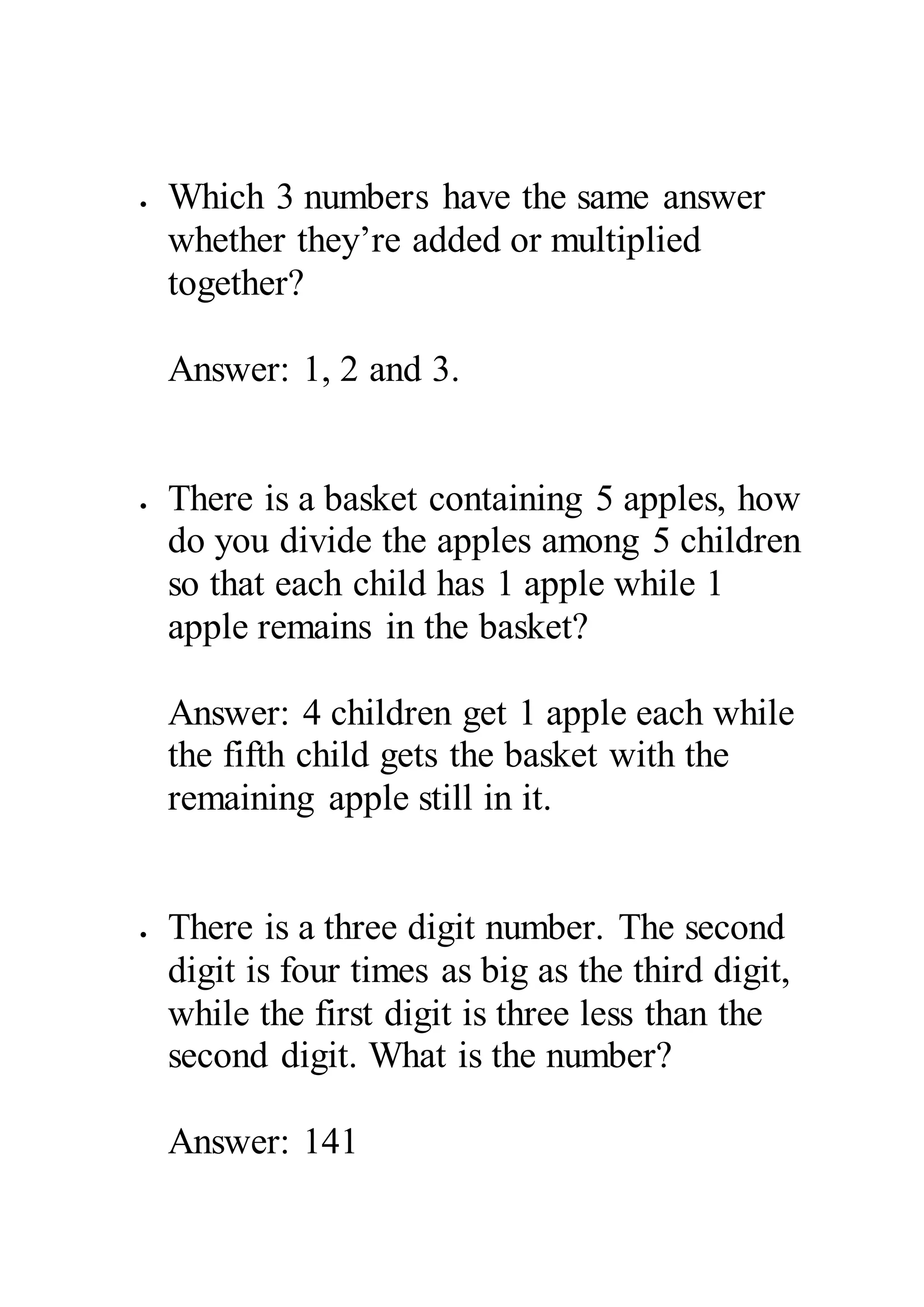  Which 3 numbers have the same answer 
whether they’re added or multiplied 
together? 
Answer: 1, 2 and 3. 
 There is a basket containing 5 apples, how 
do you divide the apples among 5 children 
so that each child has 1 apple while 1 
apple remains in the basket? 
Answer: 4 children get 1 apple each while 
the fifth child gets the basket with the 
remaining apple still in it. 
 There is a three digit number. The second 
digit is four times as big as the third digit, 
while the first digit is three less than the 
second digit. What is the number? 
Answer: 141 
 