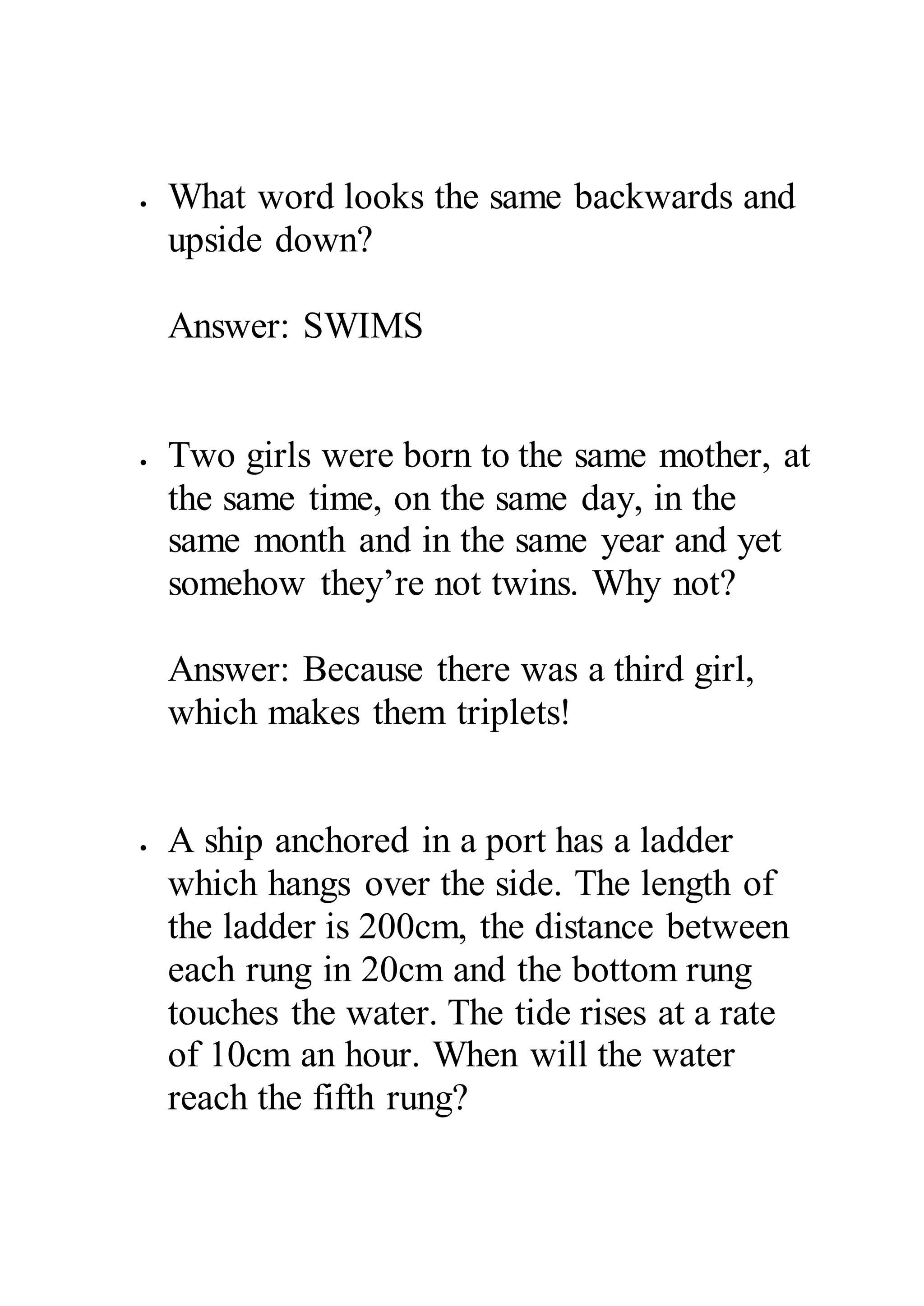  What word looks the same backwards and 
upside down? 
Answer: SWIMS 
 Two girls were born to the same mother, at 
the same time, on the same day, in the 
same month and in the same year and yet 
somehow they’re not twins. Why not? 
Answer: Because there was a third girl, 
which makes them triplets! 
 A ship anchored in a port has a ladder 
which hangs over the side. The length of 
the ladder is 200cm, the distance between 
each rung in 20cm and the bottom rung 
touches the water. The tide rises at a rate 
of 10cm an hour. When will the water 
reach the fifth rung? 
 