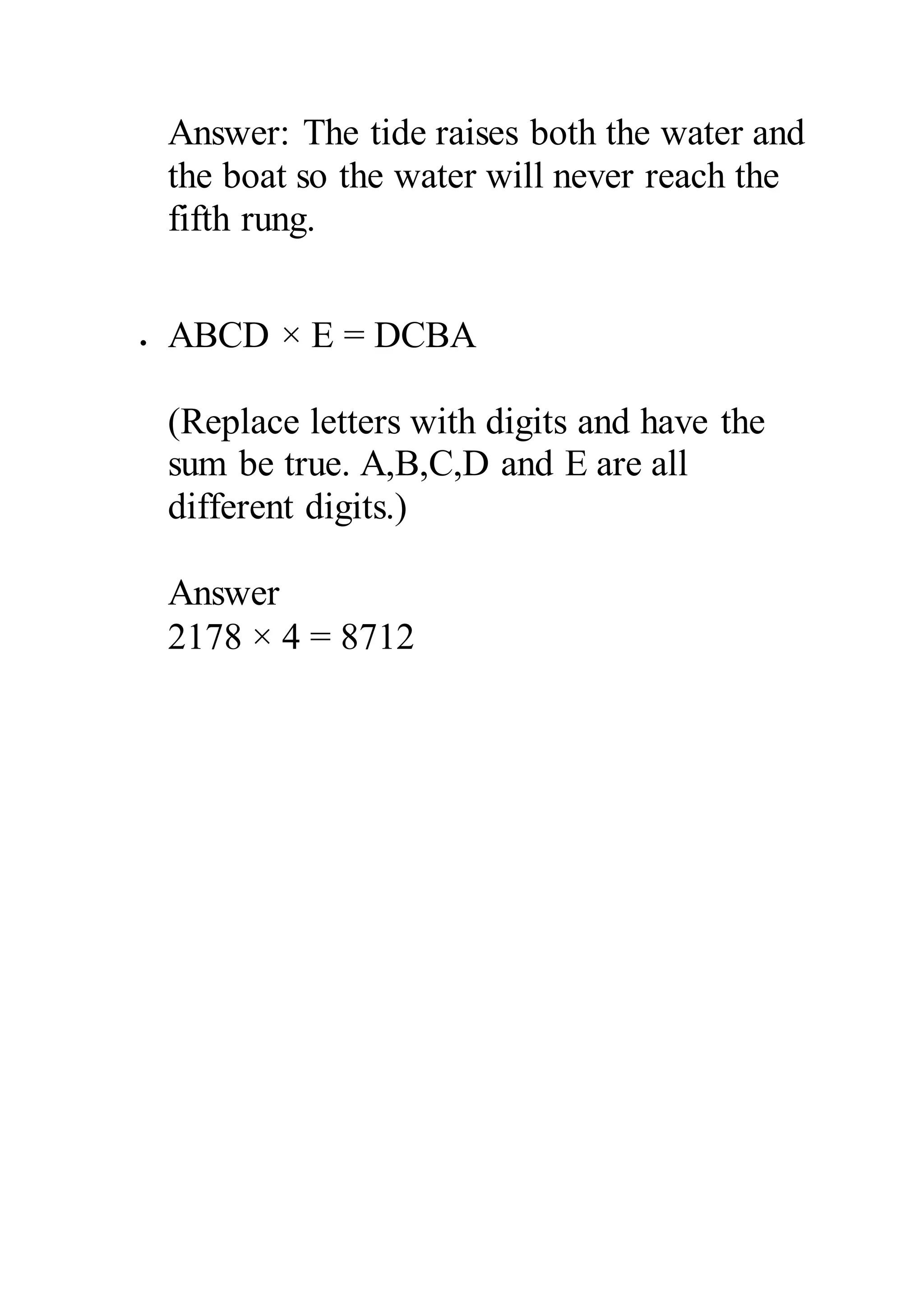 Answer: The tide raises both the water and 
the boat so the water will never reach the 
fifth rung. 
 ABCD × E = DCBA 
(Replace letters with digits and have the 
sum be true. A,B,C,D and E are all 
different digits.) 
Answer 
2178 × 4 = 8712 
 