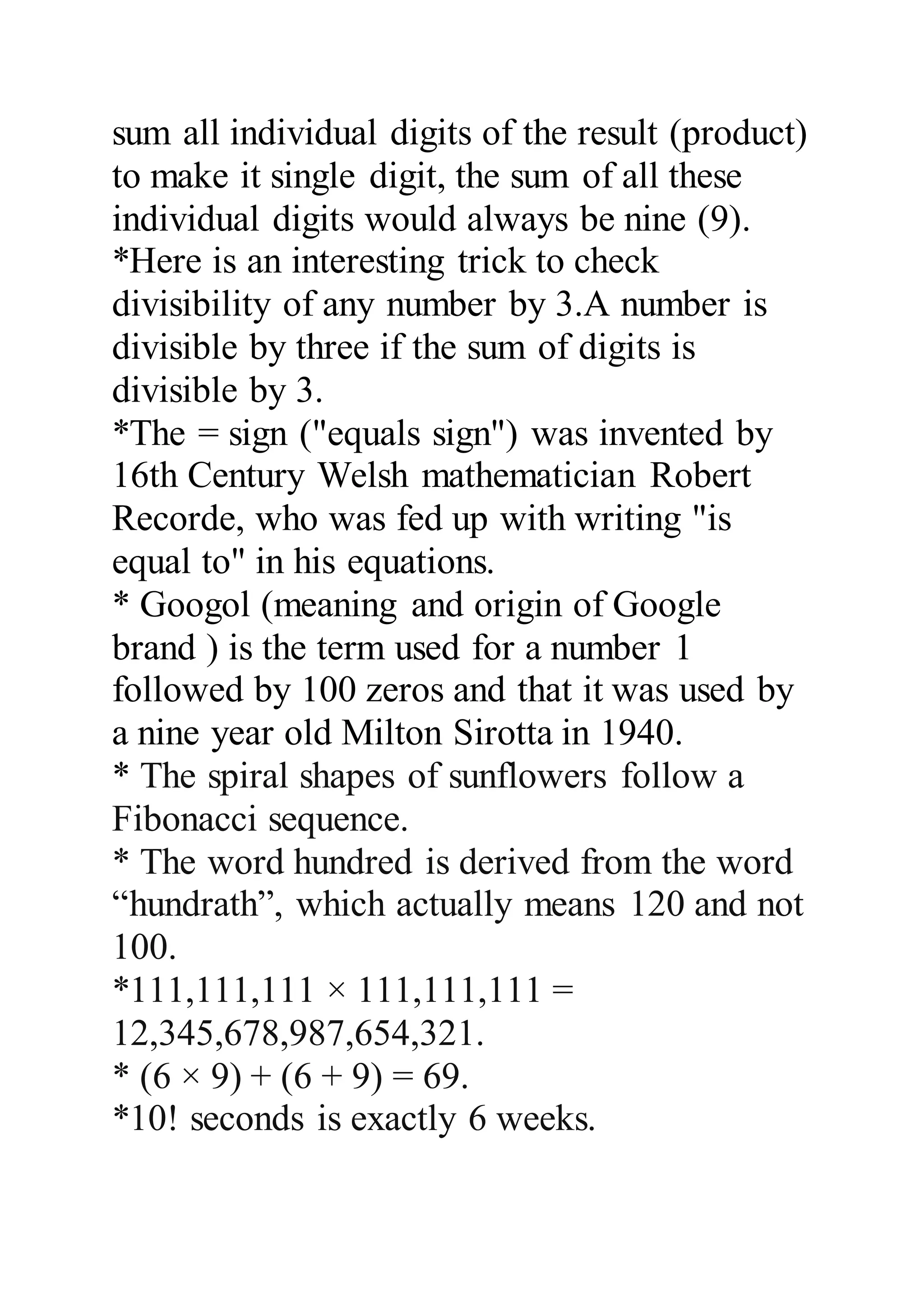 sum all individual digits of the result (product) 
to make it single digit, the sum of all these 
individual digits would always be nine (9). 
*Here is an interesting trick to check 
divisibility of any number by 3.A number is 
divisible by three if the sum of digits is 
divisible by 3. 
*The = sign ("equals sign") was invented by 
16th Century Welsh mathematician Robert 
Recorde, who was fed up with writing "is 
equal to" in his equations. 
* Googol (meaning and origin of Google 
brand ) is the term used for a number 1 
followed by 100 zeros and that it was used by 
a nine year old Milton Sirotta in 1940. 
* The spiral shapes of sunflowers follow a 
Fibonacci sequence. 
* The word hundred is derived from the word 
“hundrath”, which actually means 120 and not 
100. 
*111,111,111 × 111,111,111 = 
12,345,678,987,654,321. 
* (6 × 9) + (6 + 9) = 69. 
*10! seconds is exactly 6 weeks. 
 
