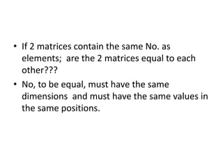 • If 2 matrices contain the same No. as 
elements; are the 2 matrices equal to each 
other??? 
• No, to be equal, must have the same 
dimensions and must have the same values in 
the same positions. 
 