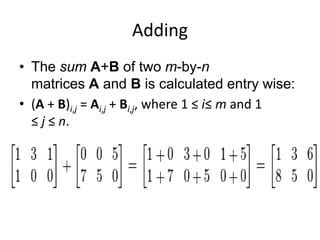 Adding 
• The sum A+B of two m-by-n 
matrices A and B is calculated entry wise: 
• (A + B)i,j = Ai,j + Bi,j, where 1 ≤ i≤ m and 1 
≤ j ≤ n. 
 