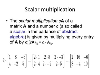 Scalar multiplication 
• The scalar multiplication cA of a 
matrix A and a number c (also called 
a scalar in the parlance of abstract 
algebra) is given by multiplying every entry 
of A by c:(cA)i,j = c · Ai,j. 
 