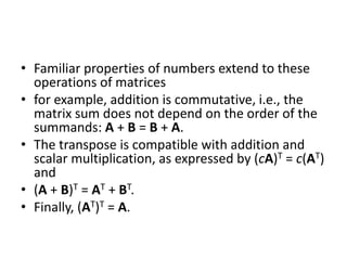 • Familiar properties of numbers extend to these 
operations of matrices 
• for example, addition is commutative, i.e., the 
matrix sum does not depend on the order of the 
summands: A + B = B + A. 
• The transpose is compatible with addition and 
scalar multiplication, as expressed by (cA)T = c(AT) 
and 
• (A + B)T = AT + BT. 
• Finally, (AT)T = A. 
 