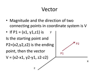 Vector 
• Magnitude and the direction of two 
connecting points in coordinate system is V 
• If P1 = (x1, y1,z1) is 
Is the starting point and 
P2=(x2,y2,z2) is the ending 
point, then the vector 
V = (x2-x1, y2-y1, z2-z2) 
 