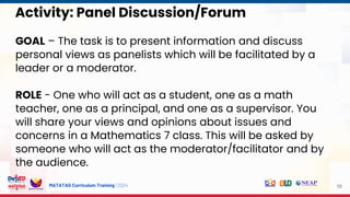 MATATAG Curriculum Training | 2024
Activity: Panel Discussion/Forum
GOAL – The task is to present information and discuss
personal views as panelists which will be facilitated by a
leader or a moderator.
ROLE - One who will act as a student, one as a math
teacher, one as a principal, and one as a supervisor. You
will share your views and opinions about issues and
concerns in a Mathematics 7 class. This will be asked by
someone who will act as the moderator/facilitator and by
the audience.
10
 