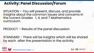 MATATAG Curriculum Training | 2024
Activity: Panel Discussion/Forum
SITUATION – You will present, discuss, and provide
insights about the common issues and concerns in
the current Grades 1, 4, and 7 Mathematics
curriculum.
PRODUCT – Results of the panel discussion
STANDARD - There will be insights which will be shared
by each after the presentation in the activity.
11
 