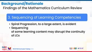MATATAG Curriculum Training | 2024
Background/Rationale
Findings of the Mathematics Curriculum Review
3. Sequencing of Learning Competencies
• Spiral Progression, to a large extent, is evident
• Sequencing
of some learning content may disrupt the continuity
of LCs
 