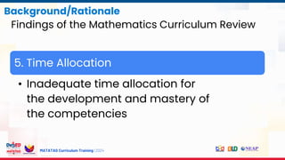 MATATAG Curriculum Training | 2024
Background/Rationale
Findings of the Mathematics Curriculum Review
5. Time Allocation
• Inadequate time allocation for
the development and mastery of
the competencies
 