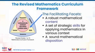 MATATAG Curriculum Training | 2024
The Revised Mathematics Curriculum
Framework
Revised Grades 1 to 10
Mathematics Curriculum Framework
The Facilitating Facets:
 A robust mathematical
content
 A set of strategic skills for
applying mathematics in
various context
 A sound mathematical
disposition
 