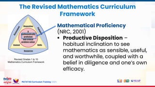 MATATAG Curriculum Training | 2024
The Revised Mathematics Curriculum
Framework
Revised Grades 1 to 10
Mathematics Curriculum Framework
Mathematical Proficiency
(NRC, 2001)
 Productive Disposition –
habitual inclination to see
mathematics as sensible, useful,
and worthwhile, coupled with a
belief in diligence and one’s own
efficacy.
 