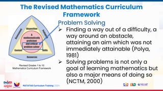 MATATAG Curriculum Training | 2024
The Revised Mathematics Curriculum
Framework
Revised Grades 1 to 10
Mathematics Curriculum Framework
Problem Solving
 Finding a way out of a difficulty, a
way around an obstacle,
attaining an aim which was not
immediately attainable (Polya,
1981)
 Solving problems is not only a
goal of learning mathematics but
also a major means of doing so
(NCTM, 2000)
 