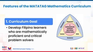 MATATAG Curriculum Training | 2024
Features of the MATATAG Mathematics Curriculum
1. Curriculum Goal
• Develop Filipino learners
who are mathematically
proficient and critical
problem solvers
 