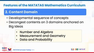 MATATAG Curriculum Training | 2024
Features of the MATATAG Mathematics Curriculum
2. Content Domain
• Developmental sequence of concepts
• Decongest contents on 3 domains anchored on
Big Ideas
• Number and Algebra
• Measurement and Geometry
• Data and Probability
 