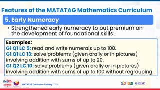 MATATAG Curriculum Training | 2024
Features of the MATATAG Mathematics Curriculum
5. Early Numeracy
• Strengthened early numeracy to put premium on
the development of foundational skills
Examples:
G1 Q1 LC 5: read and write numerals up to 100.
G1 Q1 LC 13: solve problems (given orally or in pictures)
involving addition with sums of up to 20.
G1 Q2 LC 10: solve problems (given orally or in pictures)
involving addition with sums of up to 100 without regrouping.
 