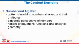 MATATAG Curriculum Training | 2024
The Content Domains
 Number and Algebra
• patterns involving numbers, shapes, and their
attributes
• algebraic perspective of numbers
• notions of equations, functions, and analytic
geometry.
 