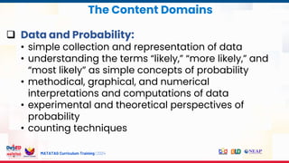 MATATAG Curriculum Training | 2024
 Data and Probability:
• simple collection and representation of data
• understanding the terms “likely,” “more likely,” and
“most likely” as simple concepts of probability
• methodical, graphical, and numerical
interpretations and computations of data
• experimental and theoretical perspectives of
probability
• counting techniques
The Content Domains
 