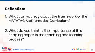 MATATAG Curriculum Training | 2024 57
Reflection:
1. What can you say about the framework of the
MATATAG Mathematics Curriculum?
2. What do you think is the importance of this
shaping paper in the teaching and learning
process?
 