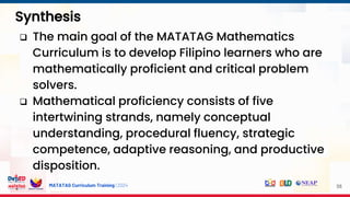 MATATAG Curriculum Training | 2024
Synthesis
58
 The main goal of the MATATAG Mathematics
Curriculum is to develop Filipino learners who are
mathematically proficient and critical problem
solvers.
 Mathematical proficiency consists of five
intertwining strands, namely conceptual
understanding, procedural fluency, strategic
competence, adaptive reasoning, and productive
disposition.
 