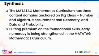 MATATAG Curriculum Training | 2024
Synthesis
59
 The MATATAG Mathematics Curriculum has three
content domains anchored on Big Ideas – Number
and Algebra, Measurement and Geometry, and
Data and Probability.
 Putting premium on the foundational skills, early
numeracy is being strengthened in the MATATAG
Mathematics Curriculum.
 