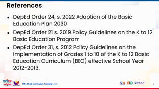 MATATAG Curriculum Training | 2024
References
61
● DepEd Order 24, s. 2022 Adoption of the Basic
Education Plan 2030
● DepEd Order 21 s. 2019 Policy Guidelines on the K to 12
Basic Education Program
● DepEd Order 31, s. 2012 Policy Guidelines on the
Implementation of Grades 1 to 10 of the K to 12 Basic
Education Curriculum (BEC) effective School Year
2012-2013.
 