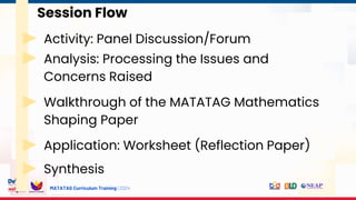 MATATAG Curriculum Training | 2024
Session Flow
Activity: Panel Discussion/Forum
Analysis: Processing the Issues and
Concerns Raised
Walkthrough of the MATATAG Mathematics
Shaping Paper
Application: Worksheet (Reflection Paper)
Synthesis
 