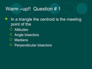 Warm –up!! Question # 1 
 In a triangle the centroid is the meeting 
point of the 
 Altitudes 
 Angle bisectors 
 Medi...