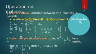 Operation on
matrices:
▶ Matrix addition: Addition between two matrices is
possible
when the order of the two matrices are same. Let 𝐶 = 𝐴 +
𝐵,
where 𝐴 = and 𝐵
=
𝑎𝑖𝑗
𝑏𝑖𝑗
𝑚,𝑛
𝑚,𝑛
, then 𝑖𝑡ℎ, 𝑗𝑡ℎ elements
of
𝐶, 𝑐𝑖 𝑗 = 𝑎𝑖 𝑗 + 𝑏𝑖 𝑗
for all 𝑖, 𝑗.
Ex- 𝐴
=
1
5
1
0
, 𝐵
=
2
0
0
8
; 𝐶 = 𝐴
+ 𝐵 =
3
5
1
8
.
𝑎𝑖
𝑗
𝑚,
𝑛
be a
matrix,
▶ Scalar multiplication with matrix: Let 𝐴
=
and 𝐵 = 𝑐𝐴. Then 𝑏𝑖 𝑗 =𝑐𝑎𝑖 𝑗 , for
𝑖, 𝑗.
Ex- 6𝐴
=
6
30
6 0
.
1
1
 