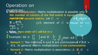 Operation on
matrices:
▶ Matrix multiplication: Matrix multiplication is possible only if
the number of column of the first matrix is equal to the
number of
𝑎𝑖
𝑗
𝑚,
𝑛
row of the second matrix. Let 𝐶 = 𝐴𝐵 where 𝐴
= and
𝑏𝑖
𝑗
𝑛 ,
𝑝
𝐵 =
then
𝑖𝑗𝑡ℎ element of 𝐶 is equal to 𝑐𝑖𝑗
=
𝑘=
1
σ 𝑘 =𝑛 σ
𝑎𝑖 𝑘 𝑏𝑘 𝑗 ,.
▶ Note: Here order of C will be m x
p.
▶ Example: let 𝐴
=
1
2
2
0
and 𝐵
=
1 1
, then 𝐴𝐵
= 0 2
1 5
.
2 2
 Remark 1: Two matrices A and B are commutative if 𝐴𝐵 =
𝐵𝐴. In general matrix multiplication is not commutative.
 Remark 2: Matrix multiplication is associative; 𝑨. 𝑩. 𝑪 =
𝑨. 𝑩 . 𝑪
1
2
 