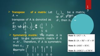 𝑎𝑖
𝑗
𝑚,
𝑛
be a matrix,
then
or 𝐴𝑇. If 𝐵 =
𝐴𝑡, then 𝑏𝑖𝑗 =
 Transpose of a matrix: Let
𝐴 =
transpose of A is denoted as
𝐴𝑡
𝑎𝑖 𝑗 for all 𝑖, 𝑗.
Ex - 𝐴
=
1
5
1
6
0
8
�
�
, 𝐴
=
1 1
0
5 6
8
.
 Symmetric matrix: The matrix 𝐴 is
said to be symmetric matrix if 𝐴
= 𝐴𝑡 . Therefore, if 𝐴 is symmetric
then 𝑎𝑖 𝑗 =
𝑎𝑗𝑖.
Example
:
1 3 , 1 0 , 0 0
.
3 1 0 1 0 0
1
3
 