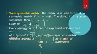 Example
:
−3 0 −20
0
0 3 , 0
20 .
 Every square matrix A can be expressed uniquely as a
sum
2
2
𝑡
𝑡
of a Symmetric (𝐴+𝐴
) and a Skew-symmetric matrix
(𝐴−𝐴
).
Problem: Express 𝑨
=
𝟏 𝟓𝟎
𝟏
𝟐𝟎 𝟏
𝟖
as a sum of
symmetric
𝟎
𝟓
𝟏
14
 Skew symmetric matrix: The matrix 𝐴 is said to be skew
symmetric matrix if 𝐴 = −𝐴𝑡. Therefore, if 𝐴 is skew
symmetric then 𝑎𝑖 𝑗 = −𝑎𝑗 𝑖 .
 