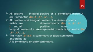 15
 All positive integral powers of a symmetric matrix A
are symmetric (Ex- 𝑨, 𝑨𝟐, 𝑨𝟑, …).
 All positive odd integral powers of a skew-symmetric
matrix are skew-symmetric (Ex- 𝐀, 𝑨𝟑, 𝑨𝟓, …
) and all positive even
integral powers of a skew-symmetric matrix is symmetric (Ex-
𝑨𝟐, 𝑨𝟒, …).
 The matrix 𝑩𝒕𝑨𝑩 is symmetric or skew-symmetric
according as
A is symmetric or skew-symmetric.
 