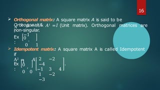 𝐴
𝑡
× 𝐴 = 𝐴 × 𝐴𝑡 =𝐼 (Unit matrix). Orthogonal matrices are
non-singular.
Ex
:
−1
0 .
0 1
 Idempotent matrix: A square matrix A is called Idempotent
if
A2 = 𝐴.
Ex
:
1
0 ,
0 0
2 −2
−4
−1 3 4
1 −2
−3
.
16
 Orthogonal matrix: A square matrix A is said to be
Orthogonal if
 