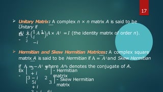 Ex
-
1
√
2
1 1
𝑖
−𝑖
.
 Hermitian and Skew Hermitian Matrices: A complex square
matrix A is said to be Hermitian if A = 𝐴𝑡and Skew Hermitian
if A = −𝐴𝑡 where 𝐴ҧ denotes the conjugate of A.
Ex
-
- Hermitian
matrix
3 3
+ 𝑖
3 − 𝑖 2
5𝑖 3
+ 𝑖
- Skew Hermitian
matrix
17
 Unitary Matrix: A complex n × n matrix A is said to be
Unitary if
𝐴𝑡 × 𝐴 = 𝐴 × 𝐴𝑡 =𝐼 (the identity matrix of order n).
 