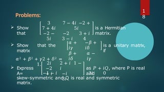  Show
that
3
7 + 4𝑖
−2 −
5𝑖
7 − 4𝑖 −2 +
5𝑖
−2 3 + 𝑖
3 − 𝑖 4
is a Hermitian
matrix.
𝛼 +
𝑖𝛾
𝛽 +
𝑖𝛿
−𝛽 +
𝑖𝛿
𝛼 −
𝑖𝛾
is a unitary matrix,
if
 Show that the
matrix
𝛼2 + 𝛽2 + 𝛾2 + 𝛿2 =
1.
 Express
A=
2𝑖
−2
+ 𝑖
2 + 𝑖 1 −
𝑖
−𝑖
3𝑖
as 𝑃 + 𝑖𝑄, where P is real
and
−1 − 𝑖 3𝑖 0
skew-symmetric and Q is real and symmetric
matrix.
Problems:
1
8
 
