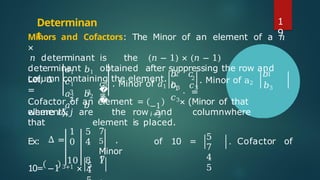 Determinan
t
Minors and Cofactors: The Minor of an element of a 𝑛
×
𝑛 determinant is the (𝑛 − 1) × (𝑛 − 1)
determinant obtained after suppressing the row and
column containing the element.
Let, Δ
=
𝑎1 𝑏1
𝑐1
𝑎2 𝑏2
𝑎 𝑏
�
�
3 3
3
𝑐2 . Minor of 𝑎1
=
2
. Minor of a2
=
𝑏 𝑐 𝑏
𝑐
𝑏3 𝑐3 𝑏3
𝑐3
2 1
1 .
−1
𝑖+𝑗
Cofactor of an element = × (Minor of that
element),
where 𝑖&𝑗 are the row and columnwhere
that element is placed.
Ex: Δ =
1
0
5
4
7
5 .
Minor
of 10 =
10 8 1
5
7
4
5
. Cofactor of
10= −1 3+1 × 5
4
7
1
9
 
