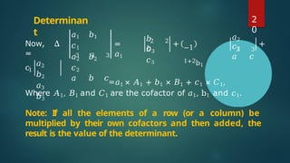 Determinan
t
Now, Δ
= 3 3
𝑎1 𝑏1
𝑐1
𝑎2 𝑏2
𝑐2
𝑎 𝑏 𝑐
3
=
𝑎1
2
𝑏
𝑐
2
𝑏3
𝑐3
+ −1
1+2b1
3
𝑎2
𝑐2
𝑎 𝑐
3
+
c1
𝑎2
𝑏2
𝑎3
𝑏3
=𝑎1 × 𝐴1 + 𝑏1 × 𝐵1 + 𝑐1 × 𝐶1,
Where 𝐴1, 𝐵1 and 𝐶1 are the cofactor of 𝑎1, b1 and 𝑐1.
Note: If all the elements of a row (or a column) be
multiplied by their own cofactors and then added, the
result is the value of the determinant.
2
0
 