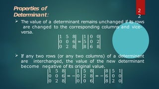 Properties of
Determinant:
 The value of a determinant remains unchanged if its rows
are changed to the corresponding columns and vice-
versa.
1 5 8 1 0 0
0 0 6 = 5 0 2
0 2 8 8 6 8
 If any two rows (or any two columns) of a determinant
are interchanged, the value of the new determinant
become negative of its original value.
1 5 8 1 5 8 8 5 1
0 0 6 = − 0 2 8 = − 6 0 0
0 2 8 0 0 6 8 2 0
2
2
 
