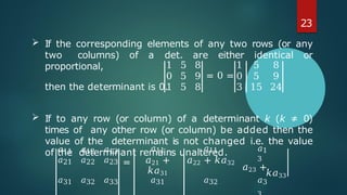 1 5 8 1 5 8
0 5 9 = 0 = 0 5 9
1 5 8 3 15 24
𝑎11
𝑎21
𝑎12
𝑎22
𝑎13
𝑎23 =
𝑎11
𝑎21 +
𝑘𝑎31
𝑎11
𝑎22 + 𝑘𝑎32
𝑎1
3
𝑎23 +
𝑎31 𝑎32 𝑎33 𝑎31 𝑎32 𝑎3
23
 If the corresponding elements of any two rows (or any
two columns) of a det. are either identical or
proportional,
then the determinant is 0.
 If to any row (or column) of a determinant k (k ≠ 0)
times of any other row (or column) be added then the
value of the determinant is not changed i.e. the value
of the determinant remains unaltered.
𝑘𝑎33
 