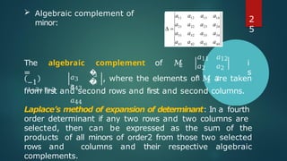  Algebraic complement of
minor:
2
The algebraic complement of 𝑀
=
𝑎11
𝑎2
1
𝑎12
𝑎2
2
i
s
−1
1+2+1+2
𝑎3
3
�
�
3
4
𝑎43
𝑎44
2
, where the elements of 𝑀 are taken
from first and second rows and first and second columns.
Laplace’s method of expansion of determinant: In a fourth
order determinant if any two rows and two columns are
selected, then can be expressed as the sum of the
products of all minors of order2 from those two selected
rows and columns and their respective algebraic
complements.
2
5
 
