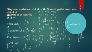 Singular matrices: det 𝑨 = 𝟎; Non-singular matrices:
det 𝑨 ≠
𝟎.
Adjoint of a matrix:
I
f 𝑨 =
𝑎12
𝑎2
2
𝑎3
2
,
Then 𝐴𝑑𝑗
𝐴 =
𝐴1
1
𝐴2
1
𝐴3
1
𝐴1
2
𝐴2
2
𝐴3
2
𝑎11
𝑎2
1
𝑎3
1
𝐴1
3
𝐴2
3
𝐴3
3
�
�
=
𝑎13
𝑎2
3
𝑎3
3
𝐴11
𝐴12
𝐴13
𝐴2
1
𝐴2
2
𝐴2
3
𝐴3
1
𝐴3
2
𝐴3
3
, where 𝐴𝑖 𝑗
=
Cofactor of 𝑎𝑖 𝑗 in det
A.
Ex- Adjoint of
1 1
3
1 3
−3
−2 −4
−4
i
s
−
8
−1
2
3 −3 1
−3
−4 −4
−
−2
−4
2
6
2
2
2
�
�
=
−24 −8
−12
10 2 6
2
6
 