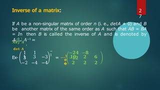If A be a non-singular matrix of order n (i. e., detA ≠ 0) and B
be another matrix of the same order as A such that AB = BA
= In then B is called the inverse of A and is denoted by
𝐴−1. 𝐴−1 =
𝑨𝒅𝒋 𝑨
.
𝐝𝐞𝐭 𝑨
1 1
3
−
1
�
�
−𝟐𝟒 −𝟖
−𝟏𝟐
Ex- 1 3 −3 = − 𝟏
𝟏𝟎 𝟐 𝟔
−2 −4 −4 𝟐 𝟐 𝟐
Inverse of a matrix: 2
7
 