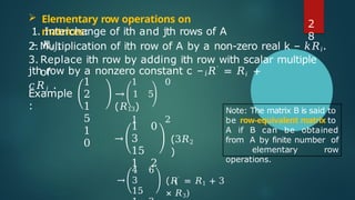  Elementary row operations on
matrices:
1. Interchange of ith and jth rows of A
– 𝑅𝑖𝑗,
2.Multiplication of ith row of A by a non-zero real k – 𝑘𝑅𝑖.
3. Replace ith row by adding ith row with scalar multiple
of 𝑖
jth row by a nonzero constant c – 𝑅′
= 𝑅𝑖 +
𝑐𝑅𝑗 .
Example
:
1
2
1
5
1
0
1 0
→ 1 5
(𝑅13)
1 2
→
1 0
3
15
1 2
(3𝑅2
)
→
4 6
3
15
1
(𝑅′ = 𝑅1 + 3
× 𝑅3)
Note: The matrix B is said to
be row-equivalent matrix to
A if B can be obtained
from A by finite number of
elementary row
operations.
2
8
 