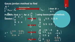 Gauss Jordan method to find
𝑨−𝟏
I
f
𝑨𝒏,𝒏 ⋮ 𝑰𝒏 𝑰𝒏 ⋮
𝑩𝒏,𝒏
then 𝑩 =
𝑨−𝟏.
Problem: Find 𝑨−𝟏, for 𝑨
=
𝟑
𝟓
𝟗
𝟏
Solution:
𝟑 𝟓 ⋮ 𝟏
𝟎
𝟗 𝟏 𝟎
𝟏
𝟗 𝟏
𝟎
using Gauss-Jordan method.
𝟏 𝟓/𝟑 ⋮ 𝟏/𝟑 𝟎
𝟏
𝟏 𝟓/𝟑 𝟏/𝟑
𝟎
𝟎 −𝟏𝟒
⋮
−𝟑
𝟏
𝑨−𝟏
=
−𝟏/𝟒
𝟐
𝟑/𝟏𝟒
𝟓/𝟒𝟐
−𝟏/𝟏
𝟒
𝟏
𝟎
𝟏
𝟓/𝟑
⋮
𝟏/𝟑
𝟑/𝟏
𝟒
𝟎
−𝟏/𝟏
𝟒
𝟏
𝟎
𝟎
⋮ 𝟑/𝟏
𝟓/𝟒𝟐
−𝟏/𝟏
Elementary row
operation
3
1
�
�
1
2
𝑅 −
9𝑅
1
1
4
1
−
𝑅
2
5
𝑅1 −
3
𝑅2
2
9
 