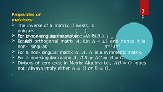 Properties of
matrices:
 The inverse of a matrix, if exists, is
unique.
 For a non-singular matrix 𝐴, 𝐴−1 −1
= 𝐴.
 For two non-singular matrices 𝐴 & 𝐵,
𝐴𝐵
−1 =
𝐵−1𝐴−1.
 For an orthogonal matrix 𝐴, det 𝐴 = ±1 and hence it is
non- singular.
 For a non- singular matrix 𝐴, 𝐴. 𝐴′ is a symmetric matrix.
 For a non-singular matrix 𝐴, 𝐴𝐵 = 𝐴𝐶 ⇒ 𝐵 = 𝐶.
 Divisors of zero exist in Matrix Algebra i.e., 𝐴𝐵 = 𝑂 does
not always imply either 𝐴 = 𝑂 or 𝐵 = 𝑂.
.
3
0
 