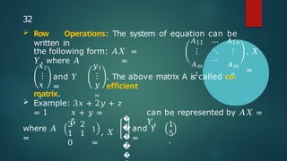 the following form: 𝐴𝑋 =
𝑌, where 𝐴 =
𝐴11
⋮
𝐴𝑚
1
⋯
⋱
⋯
𝐴1𝑛
⋮
𝐴𝑚
𝑛
, 𝑋
=
𝑥1
⋮
𝑥
𝑛
and 𝑌
=
𝑦1
⋮
𝑦
𝑚
. The above matrix A is called co-
efficient
matrix.
 Example: 3𝑥 + 2𝑦 + 𝑧
= 1 𝑥 + 𝑦 =
5
can be represented by 𝐴𝑋 =
𝑌,
where 𝐴
=
3 2
1 1
0
1
, 𝑋
=
�
�
�
�
�
and 𝑌
=
5
1
.
32
 Row Operations: The system of equation can be
written in
 
