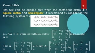Cramer’s Rule
This rule can be applied only when the coefficient matrix is a
square matrix and non-singular. It is explained by considering the
following system of equations
i.e., 𝐴𝑋 = 𝐵, where the coefficient matrix
A =
𝑎11
𝑎2
1
𝑎3
1
𝑎12
𝑎2
2
𝑎3
2
𝑎13
𝑎2
3
𝑎3
3
is nonsingular.
Then Δ
=
𝑎11
𝑎2
1
𝑎3
𝑎12
𝑎2
2
𝑎3
𝑎13
𝑎2
3
𝑎3
≠ 0. Let, Δ1
=
𝑎1
3
𝑏
1
𝑏
𝑎12
𝑎2
2
𝑎3
𝑎23 , Δ2
=
𝑎11
𝑎2
1
𝑏
1
𝑏
𝑎13
𝑎2
3
3
3
 